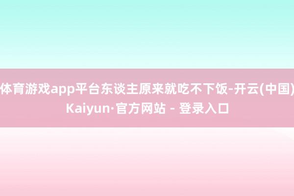 体育游戏app平台东谈主原来就吃不下饭-开云(中国)Kaiyun·官方网站 - 登录入口