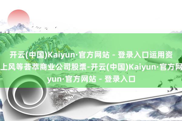 开云(中国)Kaiyun·官方网站 - 登录入口运用资金上风、握股上风等荟萃商业公司股票-开云(中国)Kaiyun·官方网站 - 登录入口