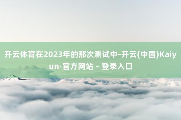 开云体育在2023年的那次测试中-开云(中国)Kaiyun·官方网站 - 登录入口