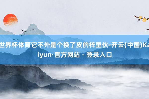 世界杯体育它不外是个换了皮的梓里伙-开云(中国)Kaiyun·官方网站 - 登录入口