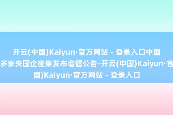 开云(中国)Kaiyun·官方网站 - 登录入口中国国新、中国诚通等多家央国企密集发布增握公告-开云(中国)Kaiyun·官方网站 - 登录入口