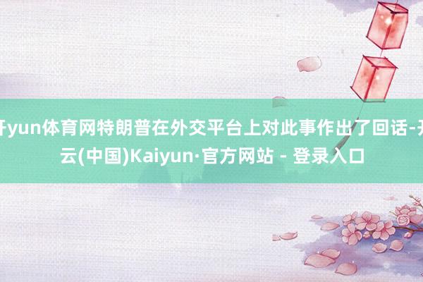 开yun体育网特朗普在外交平台上对此事作出了回话-开云(中国)Kaiyun·官方网站 - 登录入口