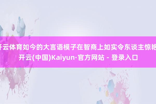 开云体育如今的大言语模子在智商上如实令东谈主惊艳-开云(中国)Kaiyun·官方网站 - 登录入口