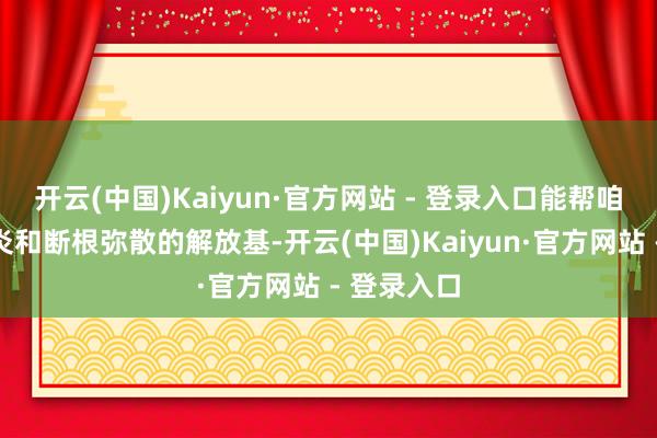 开云(中国)Kaiyun·官方网站 - 登录入口能帮咱们体魄抗炎和断根弥散的解放基-开云(中国)Kaiyun·官方网站 - 登录入口