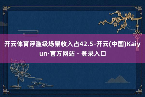 开云体育浮滥级场景收入占42.5-开云(中国)Kaiyun·官方网站 - 登录入口
