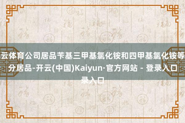 开云体育公司居品苄基三甲基氯化铵和四甲基氯化铵等部分居品-开云(中国)Kaiyun·官方网站 - 登录入口