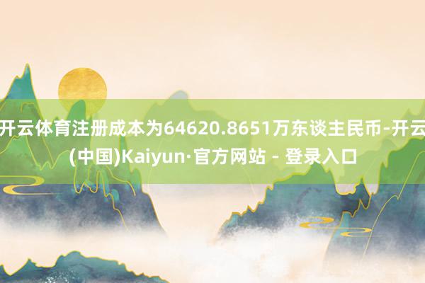 开云体育注册成本为64620.8651万东谈主民币-开云(中国)Kaiyun·官方网站 - 登录入口