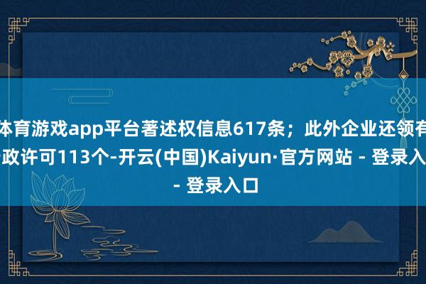 体育游戏app平台著述权信息617条；此外企业还领有行政许可113个-开云(中国)Kaiyun·官方网站 - 登录入口