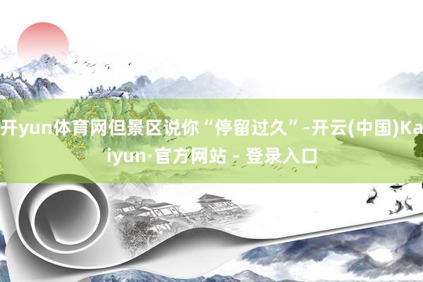 开yun体育网但景区说你“停留过久”-开云(中国)Kaiyun·官方网站 - 登录入口