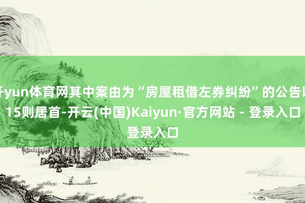 开yun体育网其中案由为“房屋租借左券纠纷”的公告以15则居首-开云(中国)Kaiyun·官方网站 - 登录入口