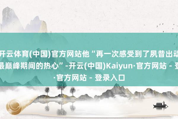 开云体育(中国)官方网站他“再一次感受到了夙昔出动互联网最巅峰期间的热心”-开云(中国)Kaiyun·官方网站 - 登录入口