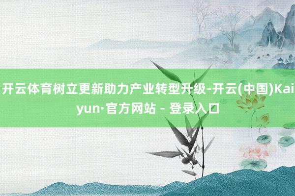 开云体育树立更新助力产业转型升级-开云(中国)Kaiyun·官方网站 - 登录入口