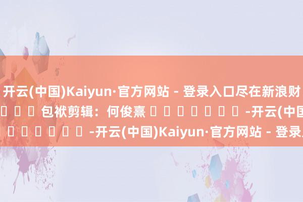 开云(中国)Kaiyun·官方网站 - 登录入口尽在新浪财经APP            						包袱剪辑：何俊熹 							-开云(中国)Kaiyun·官方网站 - 登录入口