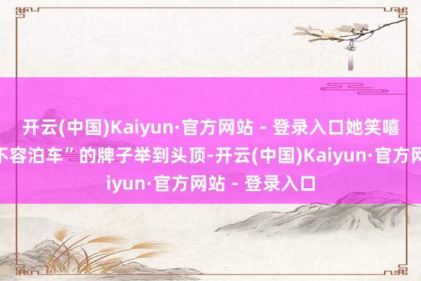 开云(中国)Kaiyun·官方网站 - 登录入口她笑嘻嘻地把一个“不容泊车”的牌子举到头顶-开云(中国)Kaiyun·官方网站 - 登录入口