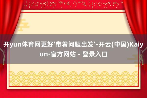 开yun体育网更好‘带着问题出发’-开云(中国)Kaiyun·官方网站 - 登录入口