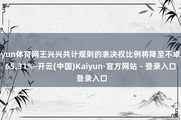 开yun体育网王兴兴共计规则的表决权比例将降至不卓越65.31%-开云(中国)Kaiyun·官方网站 - 登录入口