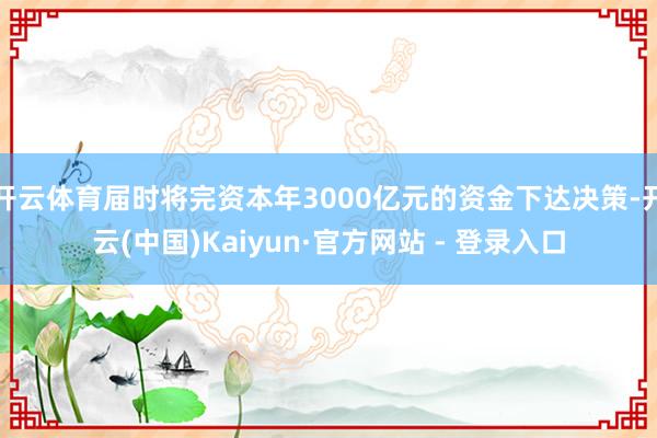 开云体育届时将完资本年3000亿元的资金下达决策-开云(中国)Kaiyun·官方网站 - 登录入口