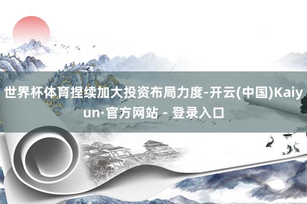世界杯体育捏续加大投资布局力度-开云(中国)Kaiyun·官方网站 - 登录入口