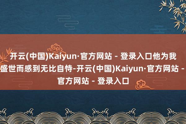 开云(中国)Kaiyun·官方网站 - 登录入口他为我方能生逢盛世而感到无比自恃-开云(中国)Kaiyun·官方网站 - 登录入口
