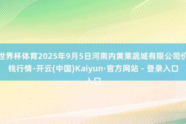 世界杯体育2025年9月5日河南内黄果蔬城有限公司价钱行情-开云(中国)Kaiyun·官方网站 - 登录入口