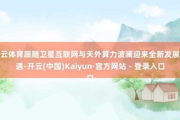 开云体育跟随卫星互联网与天外算力波澜迎来全新发展机遇-开云(中国)Kaiyun·官方网站 - 登录入口
