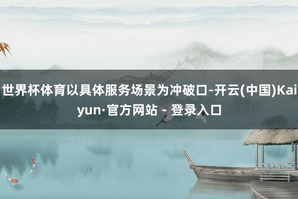 世界杯体育以具体服务场景为冲破口-开云(中国)Kaiyun·官方网站 - 登录入口