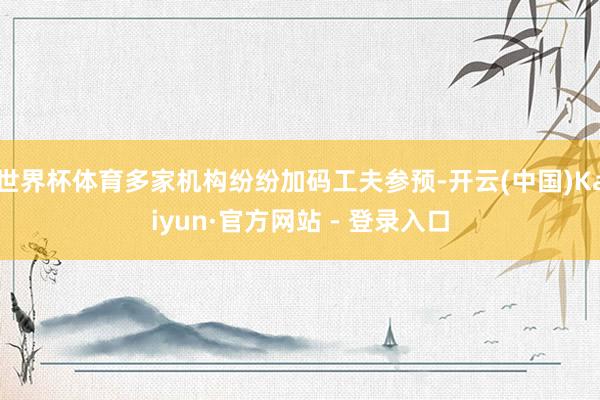 世界杯体育多家机构纷纷加码工夫参预-开云(中国)Kaiyun·官方网站 - 登录入口