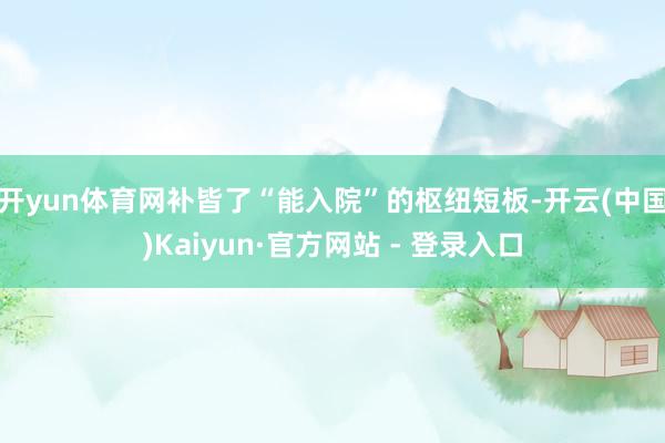 开yun体育网补皆了“能入院”的枢纽短板-开云(中国)Kaiyun·官方网站 - 登录入口